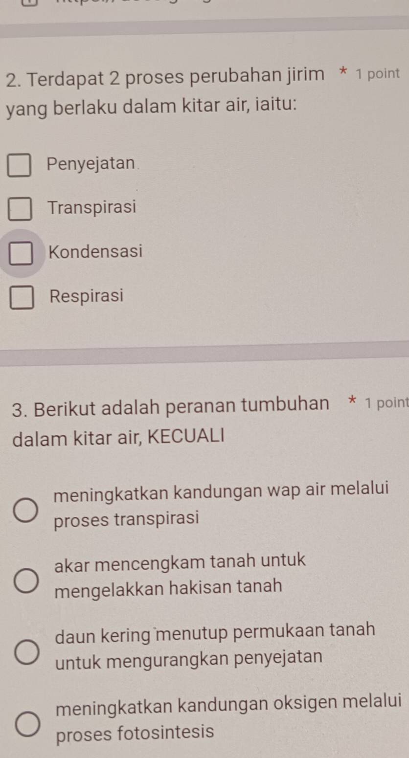 Terdapat 2 proses perubahan jirim * 1 point
yang berlaku dalam kitar air, iaitu:
Penyejatan
Transpirasi
Kondensasi
Respirasi
3. Berikut adalah peranan tumbuhan * 1 point
dalam kitar air, KECUALI
meningkatkan kandungan wap air melalui
proses transpirasi
akar mencengkam tanah untuk
mengelakkan hakisan tanah
daun kering menutup permukaan tanah
untuk mengurangkan penyejatan
meningkatkan kandungan oksigen melalui
proses fotosintesis