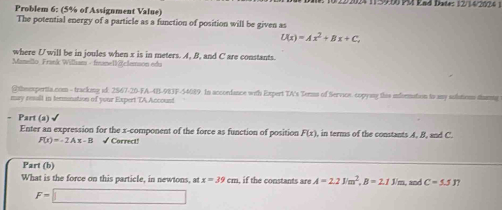 2024 11:59:00 PM End Date: 12/14/2024 1 
Problem 6: (5% of Assignment Value) 
The potential energy of a particle as a function of position will be given as
U(x)=Ax^2+Bx+C, 
where U will be in joules when x is in meters. A, B, and C are constants. 
Manello, Frank Willam - fmanellclemson edu 
@theexpertia.com - tracking id: 2867-20-FA-4B-983F-54089. In accordance with Expert TA's Terms of Service. copyany this iormation to any solution sumng 
may reslt in termnation of your Expert TA Account 
- Part (a) √ 
Enter an expression for the x -component of the force as function of position F(x) , in terms of the constants A, B, and C.
F(x)=-2Ax-B √ Correct! 
Part (b) 
What is the force on this particle, in newtons, at x=39cm , if the constants are A=2.2J/m^2, B=2.1J/m , and C=5.5J ?
F=□