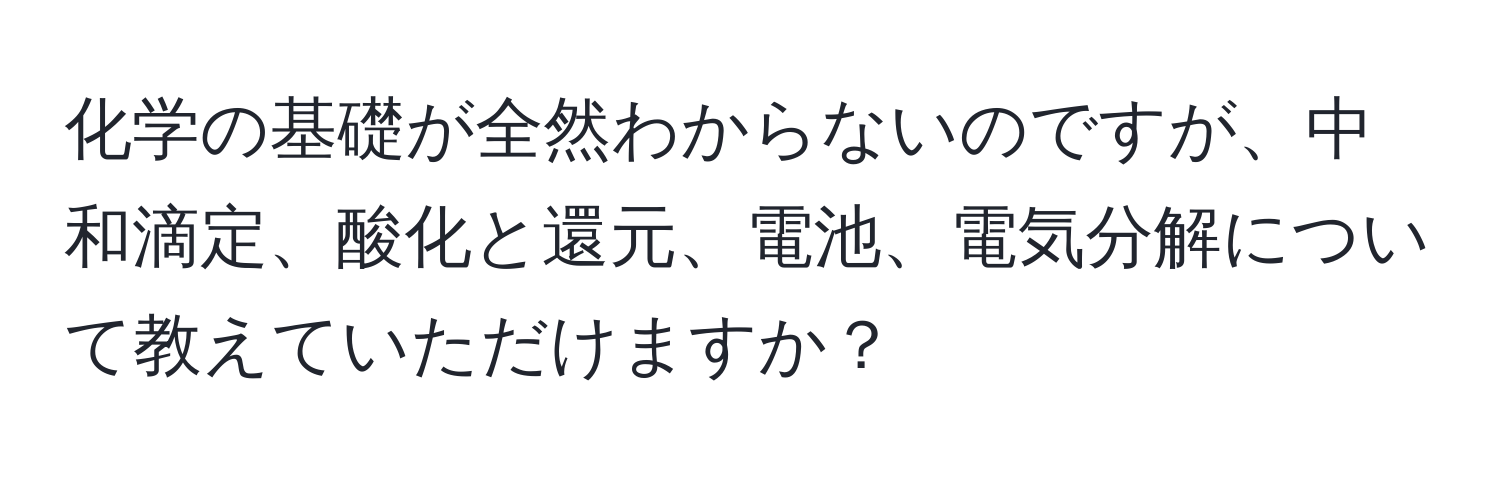 化学の基礎が全然わからないのですが、中和滴定、酸化と還元、電池、電気分解について教えていただけますか？