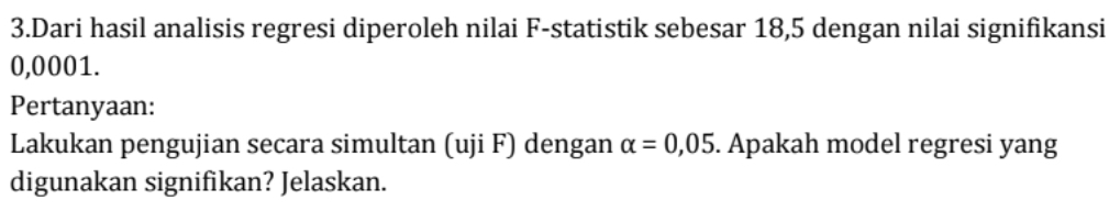 Dari hasil analisis regresi diperoleh nilai F -statistik sebesar 18,5 dengan nilai signifikansi
0,0001. 
Pertanyaan: 
Lakukan pengujian secara simultan (uji F) dengan alpha =0,05. Apakah model regresi yang 
digunakan signifikan? Jelaskan.