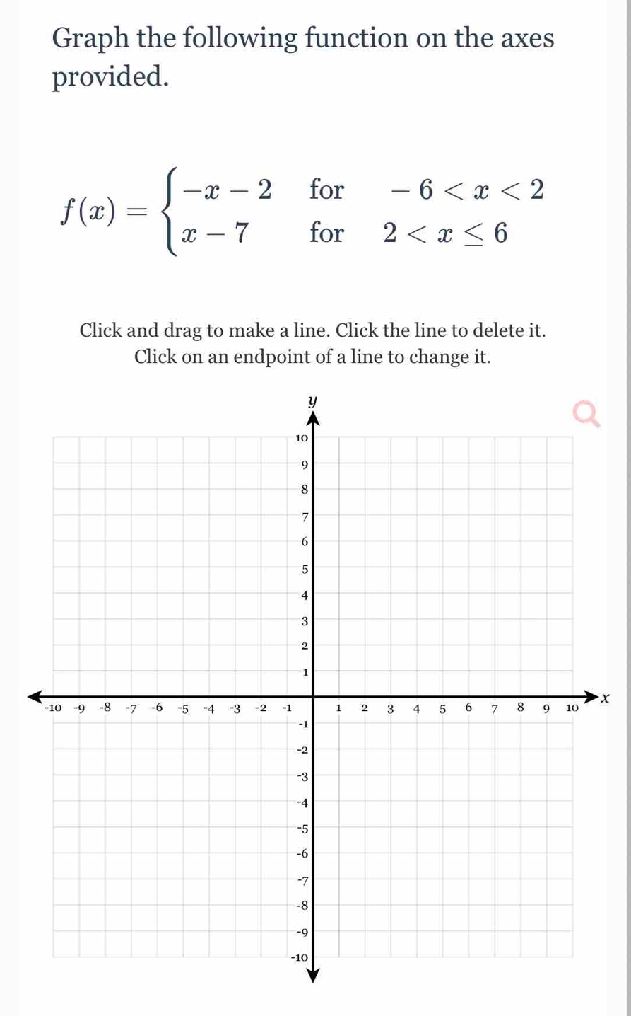 Graph the following function on the axes 
provided.
f(x)=beginarrayl -x-2for-6
Click and drag to make a line. Click the line to delete it. 
Click on an endpoint of a line to change it.
x