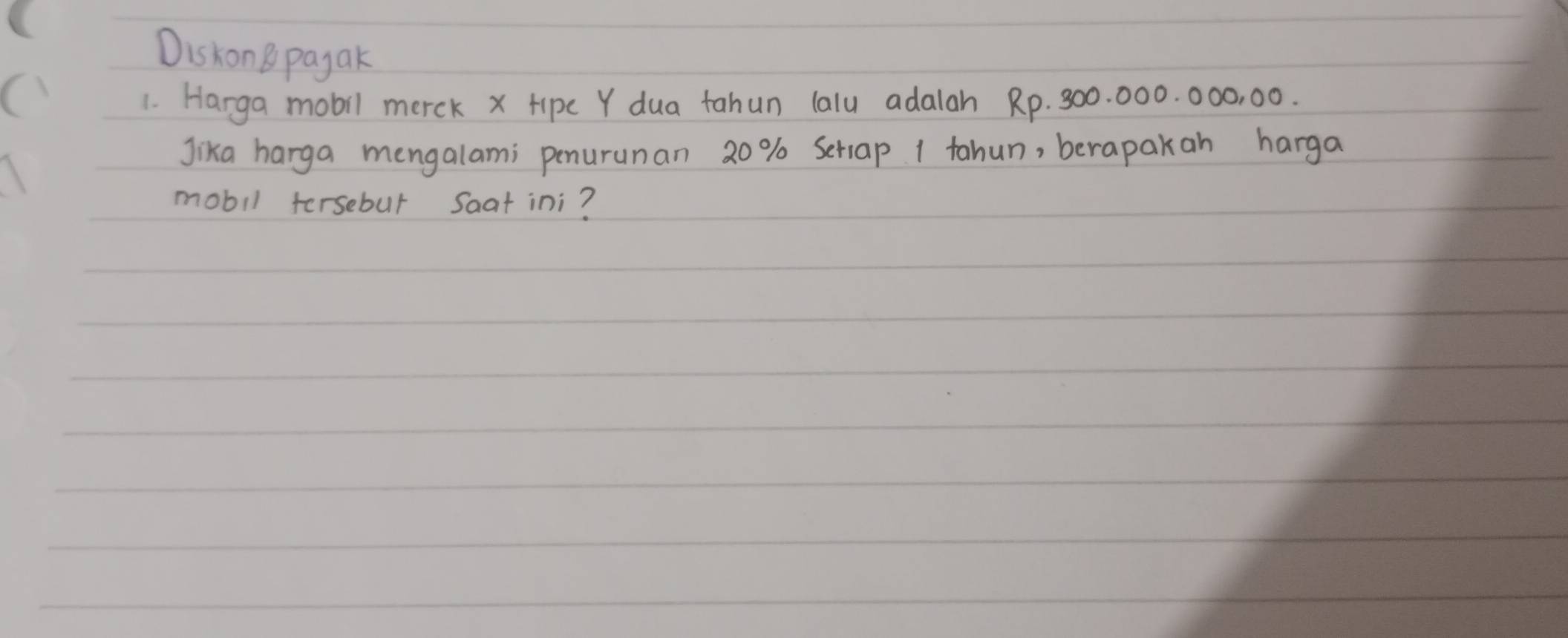 DiskonB payak 
1. Harga mobil merck x Hipc Y dua tahun lalu adalah Rp. 300. 000. 000, 00. 
Jika harga mengalami penurunan 20% Seriap 1 tahun, berapakan harga 
mobil fersebul Saat ini?