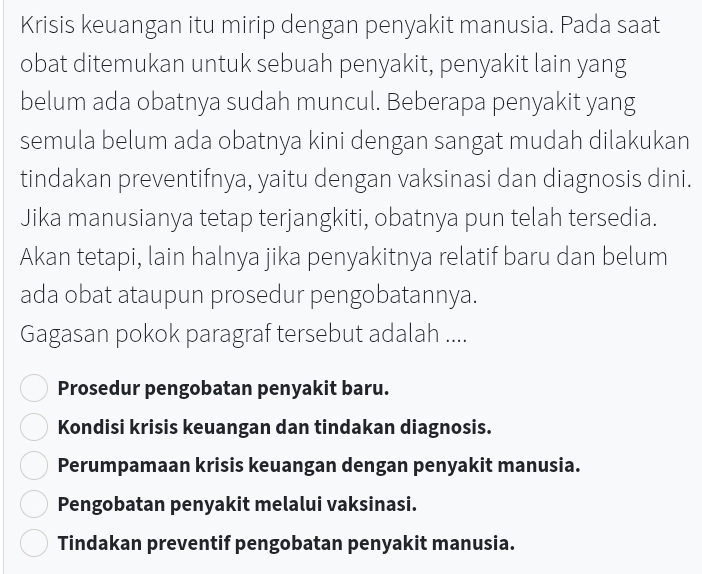 Krisis keuangan itu mirip dengan penyakit manusia. Pada saat
obat ditemukan untuk sebuah penyakit, penyakit lain yang
belum ada obatnya sudah muncul. Beberapa penyakit yang
semula belum ada obatnya kini dengan sangat mudah dilakukan
tindakan preventifnya, yaitu dengan vaksinasi dan diagnosis dini.
Jika manusianya tetap terjangkiti, obatnya pun telah tersedia.
Akan tetapi, lain halnya jika penyakitnya relatif baru dan belum
ada obat ataupun prosedur pengobatannya.
Gagasan pokok paragraf tersebut adalah ....
Prosedur pengobatan penyakit baru.
Kondisi krisis keuangan dan tindakan diagnosis.
Perumpamaan krisis keuangan dengan penyakit manusia.
Pengobatan penyakit melalui vaksinasi.
Tindakan preventif pengobatan penyakit manusia.