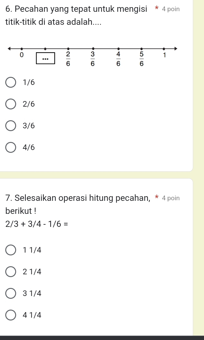 Pecahan yang tepat untuk mengisi * 4 poin
titik-titik di atas adalah....
1/6
2/6
3/6
4/6
7. Selesaikan operasi hitung pecahan, * 4 poin
berikut !
2/3+3/4-1/6=
1 1/4
2 1/4
3 1/4
4 1/4