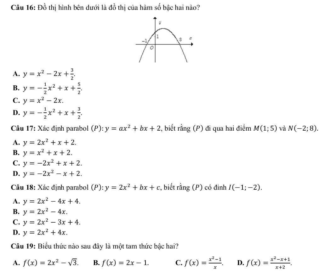 Đồ thị hình bên dưới là đồ thị của hàm số bậc hai nào?
A. y=x^2-2x+ 3/2 .
B. y=- 1/2 x^2+x+ 5/2 .
C. y=x^2-2x.
D. y=- 1/2 x^2+x+ 3/2 . 
Câu 17: Xác định parabol (P): y=ax^2+bx+2 , biết rằng (P) đi qua hai điểm M(1;5) và N(-2;8).
A. y=2x^2+x+2.
B. y=x^2+x+2.
C. y=-2x^2+x+2.
D. y=-2x^2-x+2. 
Câu 18: Xác định parabol (P): y=2x^2+bx+c , biết rằng (P) có đỉnh I(-1;-2).
A. y=2x^2-4x+4.
B. y=2x^2-4x.
C. y=2x^2-3x+4.
D. y=2x^2+4x. 
Câu 19: Biểu thức nào sau đây là một tam thức bậc hai?
A. f(x)=2x^2-sqrt(3). B. f(x)=2x-1. C. f(x)= (x^2-1)/x . D. f(x)= (x^2-x+1)/x+2 .