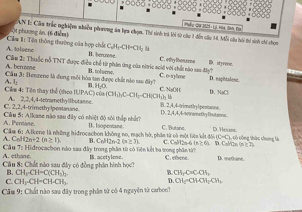 Phiều: QM 2025 - Lý, Hóa, Sinh, Địa
ộ   phương án. (6 điểm)
AN I: Câu trắc nghiệm nhiều phương án lựa chọn. Thí sinh trà lời từ câu 1 đến câu 14. Mỗi câu hỏi thí sinh chỉ chọn
Câu 1: Tên thông thường của hợp chất C_6H_5-CH=CH_2 là
A. toluene B. benzene. C. ethylbenzene D. styrene.
Câu 2: Thuốc nỗ TNT được điều chế từ phản ứng của nitric acid với chất nào sau đây?
A. benzene B. toluene. C. o-xylene D. naphtalene.
Câu 3: Benzene là dung môi hòa tan được chất nào sau đây?
A. I_2
B. H_2O.
C. NaOH D. _oC
Câu 4: Tên thay thế (theo IUPAC) của (CH_3)_3C-CH_2-CH(CH_3)_2 là
A. 2,2,4,4-tetramethyllbutanne. B. 2,4,4-trimethylpentanne.
C. 2,2,4-trimethylpentanane. D. 2,4,4,4-tetramethylbutanne.
Câu 5: Alkane nào sau đây có nhiệt độ sôi thắp nhất?
A. Pentane. B. Isopentane. C. Butane. D. Hexane.
Câu 6: Alkene là những hidrocacbon không no, mạch hở, phân tử có một liên kết đôi (C=C) , có công thức chung là
A. C_nH2n+2(n≥ 1). B. C_nH2n-2(n≥ 3). C. C_nH2n-6(n≥ 6) D. C_nH2n(n≥ 2).
Câu 7: Hidrocacbon nào sau đây trong phân tử có liên kết ba trong phân tử?
A. ethane. B. acetylene. C. ethene. D. methane.
Câu 8: Chất nào sau đây có đồng phân hình học?
B. CH_3-CH=C(CH_3)_2. B. CH_3-Cequiv C-CH_3.
C. CH_3-CH=CH-CH_3. D. CH_2=CH-CH_2-CH_3.
Câu 9: Chất nào sau đây trong phân tử có 4 nguyên tử carbon?