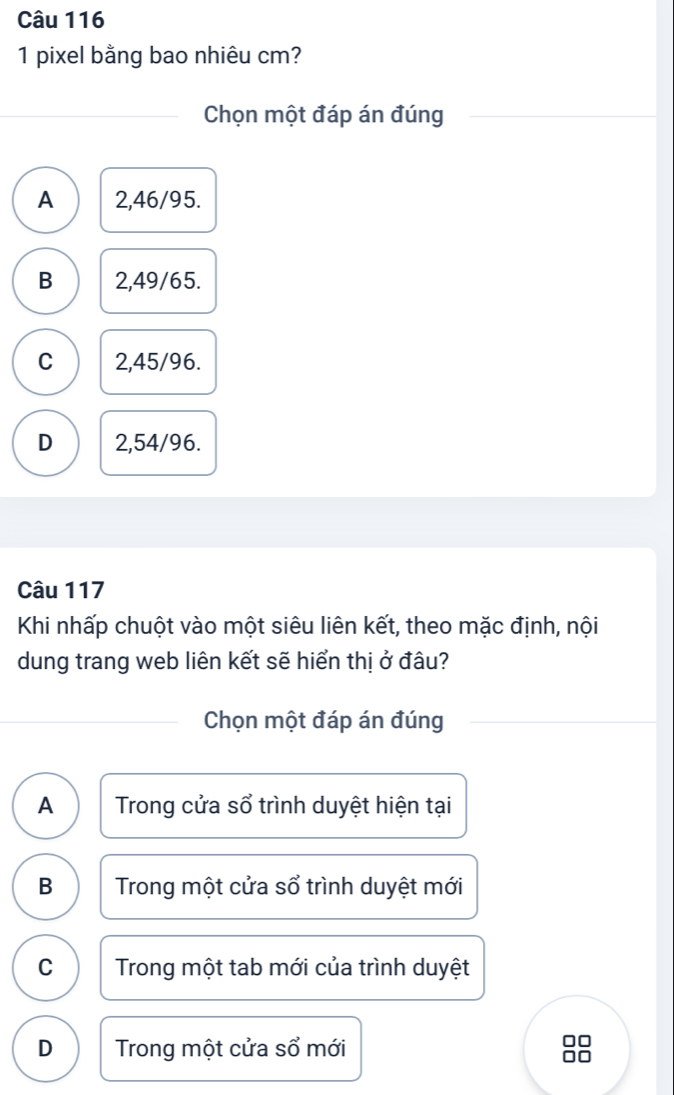 pixel bằng bao nhiêu cm?
Chọn một đáp án đúng
A 2,46/95.
B 2,49/65.
C 2,45/96.
D 2,54/96.
Câu 117
Khi nhấp chuột vào một siêu liên kết, theo mặc định, nội
dung trang web liên kết sẽ hiển thị ở đâu?
Chọn một đáp án đúng
A Trong cửa sổ trình duyệt hiện tại
B Trong một cửa sổ trình duyệt mới
C Trong một tab mới của trình duyệt
D Trong một cửa sổ mới