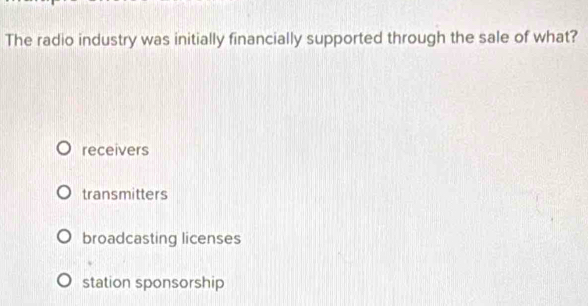 The radio industry was initially financially supported through the sale of what?
receivers
transmitters
broadcasting licenses
station sponsorship