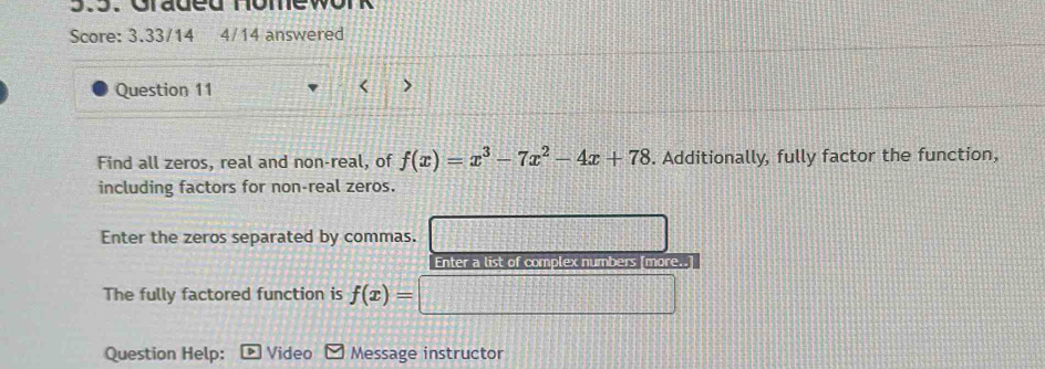 Graded nomewor 
Score: 3.33/14 4/14 answered 
Question 11 < > 
Find all zeros, real and non-real, of f(x)=x^3-7x^2-4x+78. Additionally, fully factor the function, 
including factors for non-real zeros. 
Enter the zeros separated by commas. 
Enter a list of complex numbers [more..] 
The fully factored function is f(x)=
Question Help: Video Message instructor