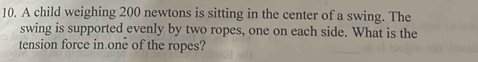 A child weighing 200 newtons is sitting in the center of a swing. The 
swing is supported evenly by two ropes, one on each side. What is the 
tension force in one of the ropes?