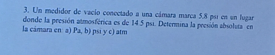 Un medidor de vacío conectado a una cámara marca 5.8 psí en un lugar 
donde la presión atmosférica es de 14 5 psi. Determina la presión absoluta en 
la cámara en a) Pa,b) psi y c) atm