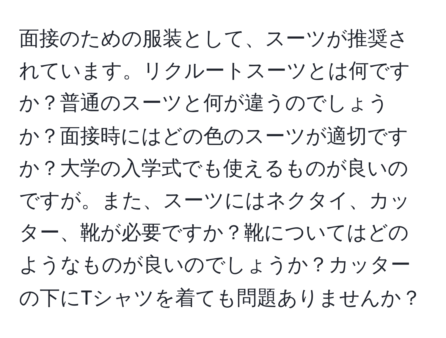 面接のための服装として、スーツが推奨されています。リクルートスーツとは何ですか？普通のスーツと何が違うのでしょうか？面接時にはどの色のスーツが適切ですか？大学の入学式でも使えるものが良いのですが。また、スーツにはネクタイ、カッター、靴が必要ですか？靴についてはどのようなものが良いのでしょうか？カッターの下にTシャツを着ても問題ありませんか？