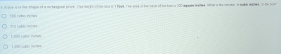 A boe is in the shape of a rectanguler prom. The neight of the toa is 1 feet. The area of the base of the bex is 100 squere inches. What is the volume, n subic inches of the box?
10D cubic inches
112 cubic laches
1 000 cubic inchen
1,200 cubic iaches