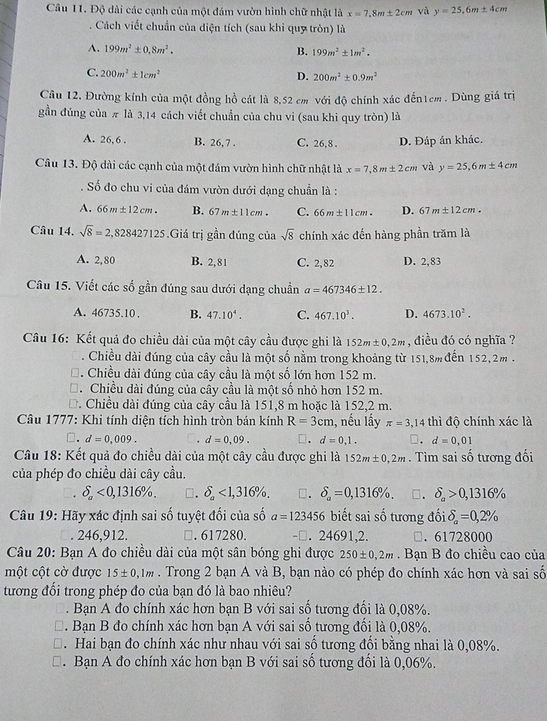 Độ dài các cạnh của một đám vườn hình chữ nhật là x=7.8m± 2cm và y=25,6m± 4cm. Cách viết chuẩn của diện tích (sau khi quy tròn) là
A. 199m^2± 0,8m^2. B. 199m^2± 1m^2.
C. 200m^2± 1cm^2
D. 200m^2± 0.9m^2
Câu 12, Đường kính của một đồng hồ cát là 8,52 cm với độ chính xác đến1cm. Dùng giá trị
gần đúng của π là 3,14 cách viết chuẩn của chu vi (sau khi quy tròn) là
A. 26, 6 . B. 26, 7 . C. 26,8 . D. Đáp án khác.
Câu 13. Độ dài các cạnh của một đám vườn hình chữ nhật là x=7,8m± 2cm và y=25,6m± 4cm. Số đo chu vi của đám vườn dưới dạng chuẩn là :
A. 66m± 12cm. B. 67m± 11cm. C. 66m± 11cm. D. 67m± 12cm.
Câu 14. sqrt(8)=2,828427125.Giá trị gần đúng của sqrt(8) chính xác đến hàng phần trăm là
A. 2,80 B. 2, 81 C. 2,82 D. 2,83
Câu 15. Viết các số gần đúng sau dưới dạng chuẩn a=467346± 12.
A. 46735.10 . B. 47.10^4. C. 467.10^3. D. 4673.10^2.
Câu 16: Kết quả đo chiều dài của một cây cầu được ghi là 152m± 0,2m , điều đó có nghĩa ?. Chiều dài đúng của cây cầu là một số nằm trong khoảng từ 151,8m đến 152,2m .
. Chiều dài đúng của cây cầu là một số lớn hơn 152 m.. Chiều dài đúng của cây cầu là một số nhỏ hơn 152 m.
*. Chiều dài đúng của cây cầu là 151,8 m hoặc là 152,2 m.
Câu 1777: Khi tính diện tích hình tròn bán kính R=3cm 1, nếu lấy π =3,14 thì độ chính xác là
□. d=0,009. d=0,09. □. d=0,1. □. d=0,01
Câu 18: Kết quả đo chiều dài của một cây cầu được ghi là 152m± 0,2m. Tìm sai số tương đối
của phép đo chiều dài cây cầu.. delta _a<0,1316% . □. delta _a<1,316% . □. delta _a=0,1316% . □. delta _a>0,1316%
Câu 19: Hãy xác định sai số tuyệt đối của số a=123456 biết sai số tương đối delta _a=0,2% . 246,912. □. 617280. -□. 24691,2. □. 61728000
Câu 20: Bạn A đo chiều dài của một sân bóng ghi được 250± 0,2m. Bạn B đo chiều cao của
một cột cờ được 15± 0,1m. Trong 2 bạn A và B, bạn nào có phép đo chính xác hơn và sai số
tương đối trong phép đo của bạn đó là bao nhiêu?
. Bạn A đo chính xác hơn bạn B với sai số tương đối là 0,08%.
. Bạn B đo chính xác hơn bạn A với sai số tương đối là 0,08%.
. Hai bạn đo chính xác như nhau với sai số tương đối bằng nhai là 0,08%.
. Bạn A đo chính xác hơn bạn B với sai số tương đối là 0,06%.