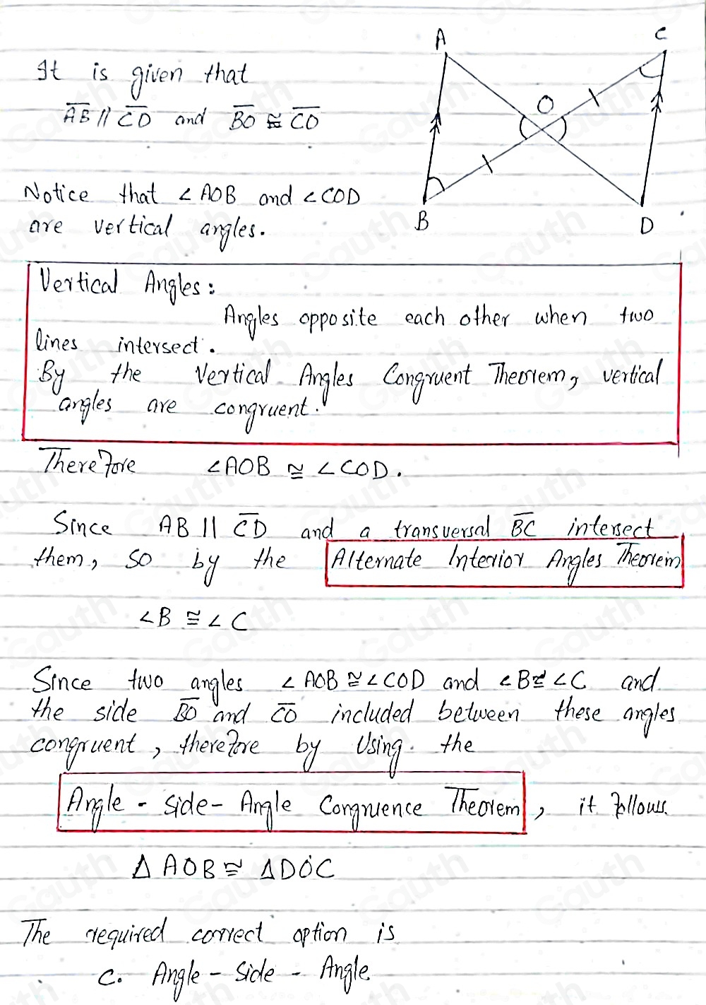 It is given that
overline ABparallel overline CD and overline BO≌ overline CO
Notice that ∠ AOB and ∠ COD
are vertical angles. 
Vertical Angles : 
Angles opposite each other when two 
lines intersect. 
By the Vertical Angles Congruent Theotem, verical 
angles are congruent. 
There fore ∠ AOB≌ ∠ COD. 
Since ABparallel overline CD and a transversal overline BC interect 
them, so by the Aitemate intenior Angles Theoren)
∠ B≌ ∠ C
Since two angles ∠ AOB≌ ∠ COD and ∠ B≌ ∠ C and 
the side overline BO and overline CO included between these angles 
conguent, therefore by Using the 
Angle - side-Angle Conguence Theorem, it pllous.
△ AOB≌ △ DOC
The required correct aption is 
C. Angle - Side - Angle.