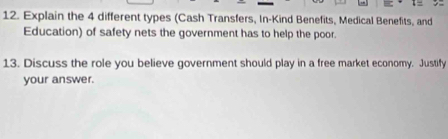 Explain the 4 different types (Cash Transfers, In-Kind Benefits, Medical Benefits, and 
Education) of safety nets the government has to help the poor. 
13. Discuss the role you believe government should play in a free market economy. Justify 
your answer.