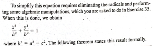 To simplify this equation requires eliminating the radicals and perform-
ing some algebraic manipulations, which you are asked to do in Exercise 35.
When this is done, we obtain
 x^2/a^2 + y^2/b^2 =1
where b^2=a^2-c^2. The following theorem states this result formally.