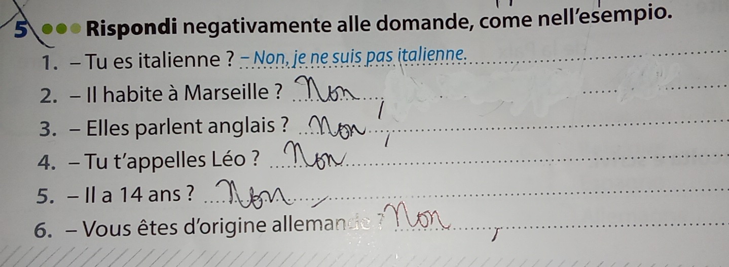 5 ●●● Rispondi negativamente alle domande, come nell’esempio. 
1. - Tu es italienne ? - Non, je ne suis pas italienne. 
_ 
2. - I habite à Marseille ?_ 
_ 
_ 
3. - Elles parlent anglais ?_ 
4. - Tu t'appelles Léo ?_ 
5. - II a 14 ans ? 
_ 
6. - Vous êtes d'origine alleman_