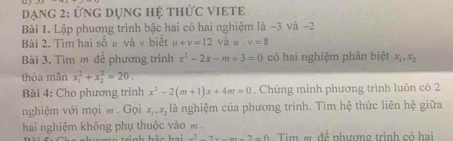 Dạng 2: Ứng DụnG Hệ thứC VIETE 
Bài 1. Lập phuơng trình bậc hai có hai nghiệm là −3 và -2
Bài 2. Tìm hai số u và ν biết u+v=12vau. v=8
Bài 3. Tìm m để phương trình x^2-2x-m+3=0 có hai nghiệm phân biệt x_1, x_2
thỏa mãn x_1^(2+x_2^2=20. 
Bài 4: Cho phương trình x^2)-2(m+1)x+4m=0. Chứng minh phương trình luôn có 2
nghiệm với mọi m . Gọi x_1, x_2 là nghiệm của phương trình. Tìm hệ thức liên hệ giữa 
hai nghiệm không phụ thuộc vào m.
x^2-2x-m-2=0 Tìm m đề phương trình có hai