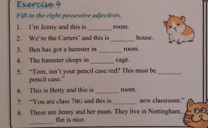 Fill in the right possessive adjectives. 
1. I'm Jenny and this is _room. 
2. We’re the Carters’ and this is _house. 
3. Ben has got a hamster in _room. 
4. The hamster sleeps in _cage. 
5. “Tom, isn’t your pencil case red? This must be_ 
pencil case.” 
6. This is Betty and this is _room. 
7. “You are class 7BG and this is _new classroom.” 
8. These are Jenny and her mum. They live in Nottingham. 
_ 
flat is nice.