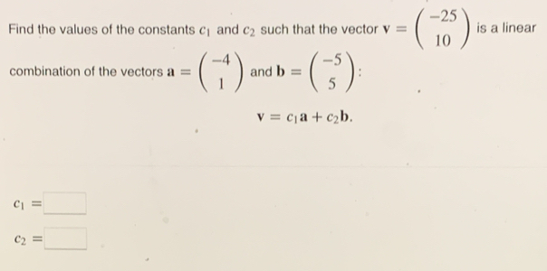 Find the values of the constants c_1 and c_2 such that the vector v=beginpmatrix -25 10endpmatrix is a linear 
combination of the vectors a=beginpmatrix -4 1endpmatrix and b=beginpmatrix -5 5endpmatrix :
v=c_1a+c_2b.
c_1=□
c_2=□