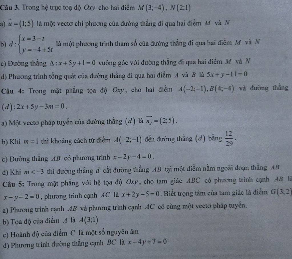 Trong hệ trục toạ dộ Oxy cho hai điểm M(3;-4),N(2;1)
a) vector u=(1;5) là một vectơ chỉ phương của đường thẳng đi qua hai điểm M và N
b) d:beginarrayl x=3-t y=-4+5tendarray. là một phương trình tham số của đường thẳng đi qua hai điểm M và N
c) Đường thẳng △ :x+5y+1=0 vuông góc với đường thẳng đi qua hai điểm M và N
d) Phương trình tổng quát của đường thẳng đi qua hai điểm A và B là 5x+y-11=0
Câu 4: Trong mặt phẳng tọa độ Oxy, cho hai điềm A(-2;-1),B(4;-4) và đường thằng
(d): 2x+5y-3m=0.
a) Một vectơ pháp tuyển của đường thẳng (d) là vector n_d=(2;5).
b) Khi m=1 thì khoảng cách từ điểm A(-2;-1) đến đường thẳng (d) bằng  12/29 .
c) Đường thẳng AB có phương trình x-2y-4=0.
d) Khi m thì đường thẳng d cắt đường thẳng AB tại một điểm nằm ngoài đoạn thẳng .AB
Câu 5: Trong mặt phẳng với hệ tọa độ Oxy, cho tam giác ABC có phương trình cạnh AB là
x-y-2=0 , phương trình cạnh AC là x+2y-5=0. Biết trọng tâm của tam giác là điểm G(3;2)
a) Phương trình cạnh AB và phương trình cạnh AC có cùng một vectơ pháp tuyển.
b) Tọa độ của điểm A là A(3;1)
c) Hoành độ của điểm C là một số nguyên âm
d) Phương trình đường thẳng cạnh BC là x-4y+7=0