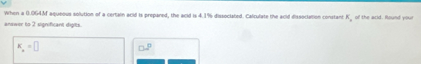 When a 0.064M aqueous solution of a certain acid is prepared, the acid is 4.1% dissociated. Calculate the acid dissociation constant K_a of the acid. Round your
answer to 2 significant digits.
K_a=□
□ =□^(□)