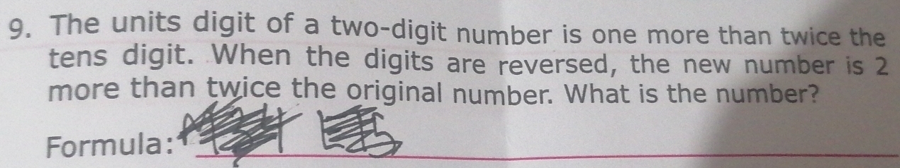 The units digit of a two-digit number is one more than twice the 
tens digit. When the digits are reversed, the new number is 2
more than twice the original number. What is the number? 
Formula:_ 
_ 
_