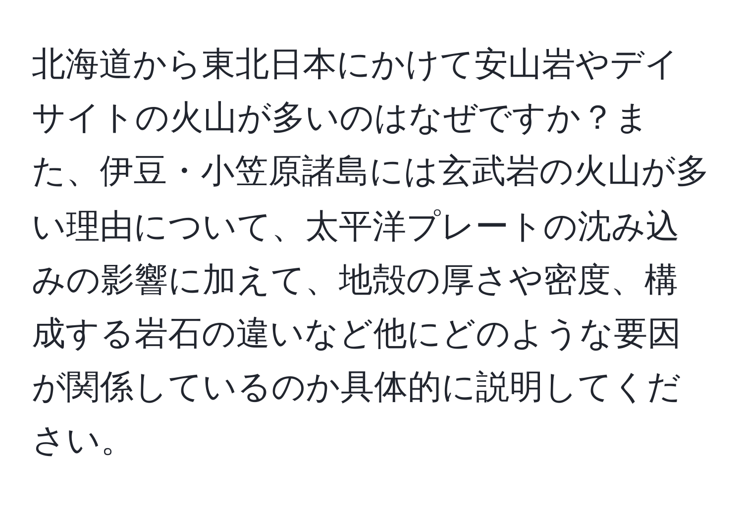 北海道から東北日本にかけて安山岩やデイサイトの火山が多いのはなぜですか？また、伊豆・小笠原諸島には玄武岩の火山が多い理由について、太平洋プレートの沈み込みの影響に加えて、地殻の厚さや密度、構成する岩石の違いなど他にどのような要因が関係しているのか具体的に説明してください。