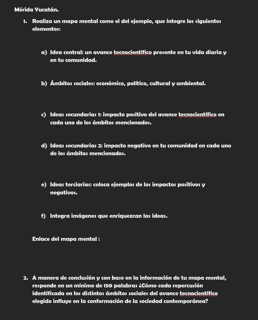 Mérida Yucatán. 
1. Realiza un mapa mental como el del ejemplo, que integre los siguientes 
elementos: 
a) Idea central: un avance teçnocientífico presente en tu vida diaria y 
en tu comunidad. 
b) Ámbitos sociales: económico, político, cultural y ambiental. 
c) Ideas secundarias 1: impacto positivo del avance tecnocientífico en 
cada uno de los ámbitos mencionados. 
d) Ideas secundarias 2: impacto negativo en tu comunidad en cada uno 
de los ámbitos mencionados. 
e) Ideas terciarias: coloca ejemplos de los impactos positivos y 
negativos. 
f) Integra imágenes que enriquezcan las ideas. 
Enlace del mapa mental : 
2. A manera de conclusión y con base en la información de tu mapa mental, 
responde en un mínimo de 150 palabras ¿Cómo cada repercusión 
identificada en los distintos ámbitos sociales del avance tecnocientífico 
elegido influye en la conformación de la sociedad contemporánea?