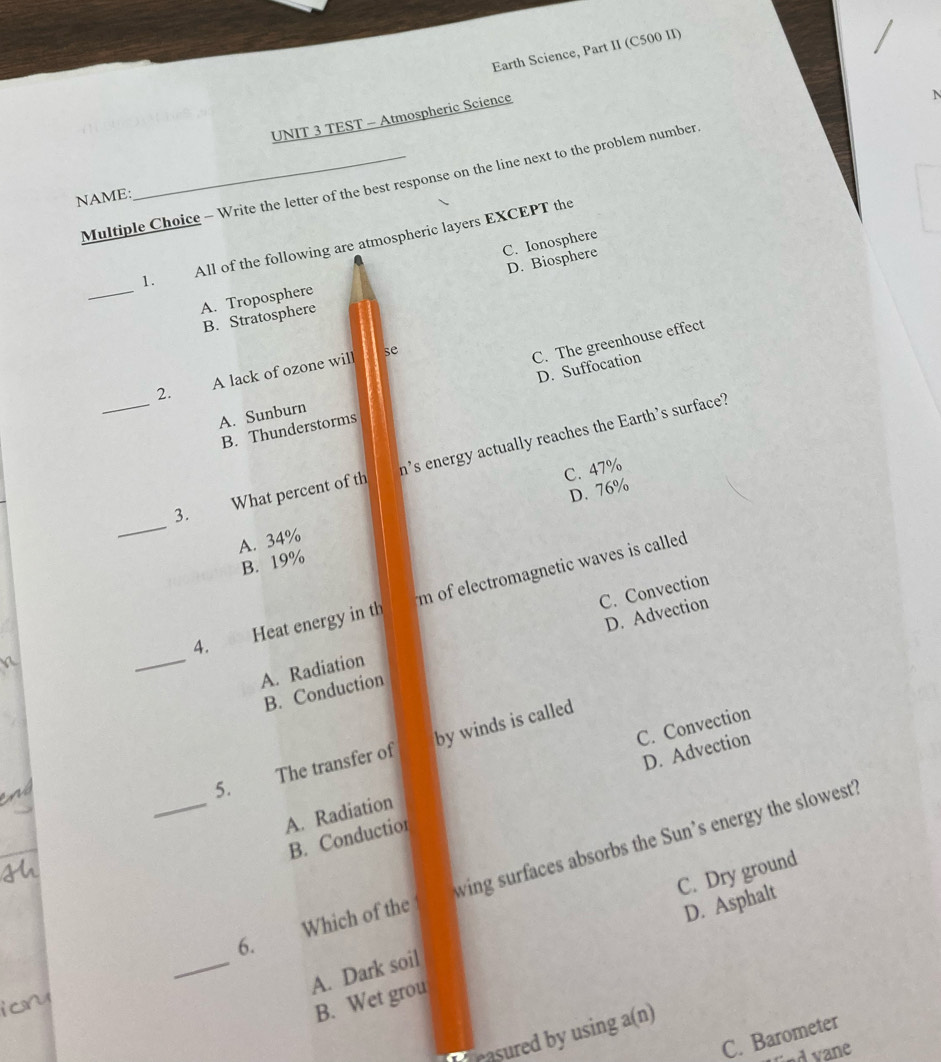 Earth Science, Part II (C500 II)
UNIT 3 TEST - Atmospheric Science
N
Multiple Choice - Write the letter of the best response on the line next to the problem number
NAME:
1. All of the following are atmospheric layers EXCEPT the
C. Ionosphere
_
B. Stratospher D. Biosphere
A. Troposphere
2. A lack of ozone will
se
C. The greenhouse effect
D. Suffocation
A. Sunburn
B. Thunderstorms
_
_3. What percent of th h's energy actually reaches the Earth's surface?
C. 47%
A. 34% D. 76%
B. 19%
_
4. Heat energy in th m of electromagnetic waves is called .
A. Radiation C. Convection
B. Conduction D. Advection
5. The transfer of by winds is called
A. Radiation C. Convection
B. Conductior D. Advection
_6. Which of the wing surfaces absorbs the Sun’s energy the slowest?
D. Asphalt
_
A. Dark soil C. Dry ground
B. Wet grou
Pasured by using a(n)
C. Barometer
End vane