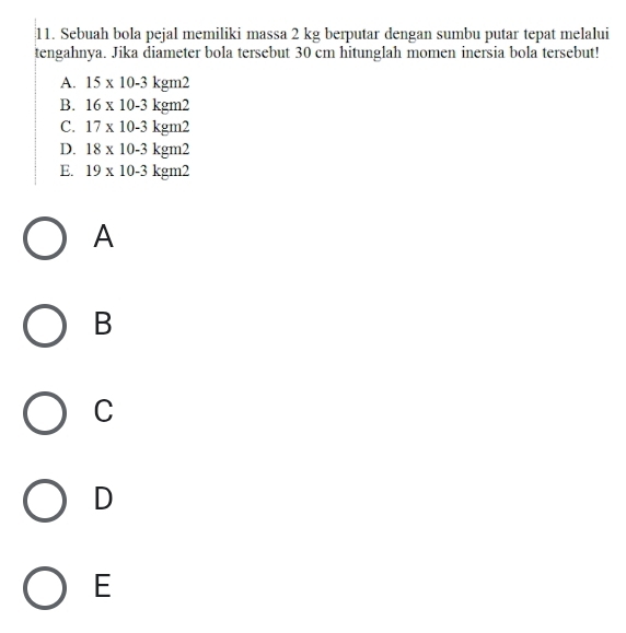 Sebuah bola pejal memiliki massa 2 kg berputar dengan sumbu putar tepat melalui
tengahnya. Jika diameter bola tersebut 30 cm hitunglah momen inersia bola tersebut!
A. 15* 10-3kgm2
B. 16* 10-3kgm2
C. 17* 10-3kgm2
D. 18* 10-3kgm2
E. 19* 10-3kgm2
A
B
C
D
E