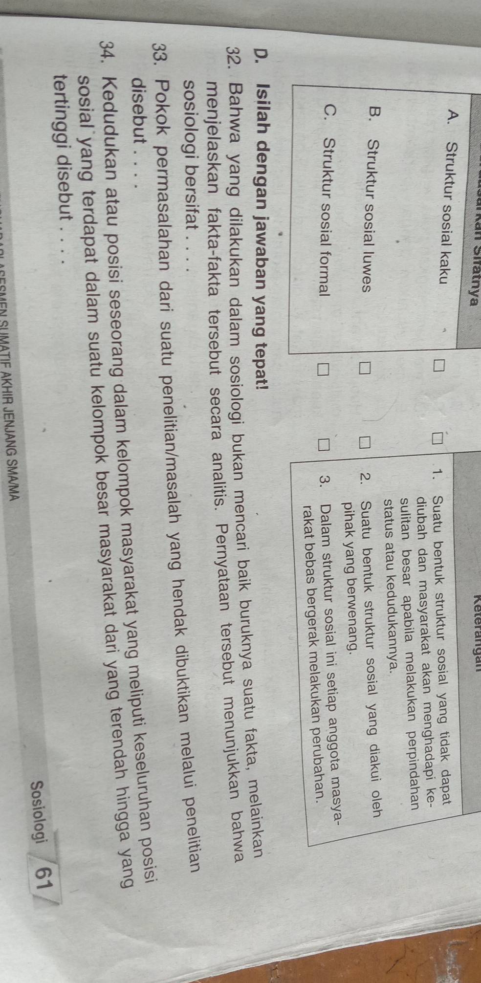 arkán Sifatnya
A. Struktur sosial kaku
1. Suatu bentuk struktur sosial yang tidak dapat
diubah dan masyarakat akan menghadapi ke-
sulitan besar apabila melakukan perpindahan
status atau kedudukannya.
B. Struktur sosial luwes 2. Suatu bentuk struktur sosial yang diakui oleh
pihak yang berwenang.
C. Struktur sosial formal
3. Dalam struktur sosial ini setiap anggota masya-
rakat bebas bergerak melakukan perubahan.
D. Isilah dengan jawaban yang tepat!
32. Bahwa yang dilakukan dalam sosiologi bukan mencari baik buruknya suatu fakta, melainkan
menjelaskan fakta-fakta tersebut secara analitis. Pernyataan tersebut menunjukkan bahwa
sosiologi bersifat
33. Pokok permasalahan dari suatu penelitian/masalah yang hendak dibuktikan melalui penelitian
disebut . . . .
34. Kedudukan atau posisi seseorang dalam kelompok masyarakat yang meliputi keseluruhan posisi
sosial yang terdapat dalam suatu kelompok besar masyarakat dari yang terendah hingga yang
tertinggi disebut . . . .
Sosiologi 61
SEEMEN SUMATIF AKHIR JENJANG SMA/MA