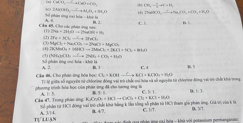 (a) CaCO_3xrightarrow aCaO+CO_2 (b) CH_4xrightarrow t°C+H_2
(c) 2Al(OH)_3xrightarrow f_2Al_2O_3+3H_2O (d) 2NaHCO_3xrightarrow t^2Na_2CO_3+CO_2+H_2O
ố phản ứng oxi hóa - khử là
A. 4. D. 1.
B. 2.
C. 3.
Câu 45. Cho các phản ứng sau:
(1) 2Na+2H_2Oto 2NaOH+H_2
(2) 2Fe+3Cl_2to 2F2FeCl_3
(3) MgCl_2+Na_2CO_3to 2NaCl+MgCO_3
(4) 2KMnO_4+16HClto 2MnCl_2+2KCl+5Cl_2+8H_2O
(5) (NH_4)_2CO_3to 2NH_3+CO_2+H_2O
Số phản ứng oxi hóa - khử là
A. 2. B. 3 C. 4 D. 5
Câu 46. Cho phản ứng hóa học: Cl_2+KOHxrightarrow I°KCl+KClO_3+H_2O
Tỉ lệ giữa số nguyên tử chlorine đóng vai trò chất oxi hóa và số nguyên tử chlorine đóng vai trò chất khử trong
phương trình hóa học của phản ứng đã cho tương ứng là
A. 1:5. B. 5:1. C. 3:1. D. 1:3.
Câu 47. Trong phản ứng: K_2Cr_2O_7+HClto CrCl_3+Cl_2+KCl+H_2O
Số phân tử HCl đóng vai trò chất khử bằng k lần tổng số phân tử HCl tham gia phản ứng. Giá trị của k là
A. 3/14. B. 4/7. C. 1/7. D. 3/7.
tự luận
ược xác định qua phản ứng oxi hóa - khử với potassium permanganate: