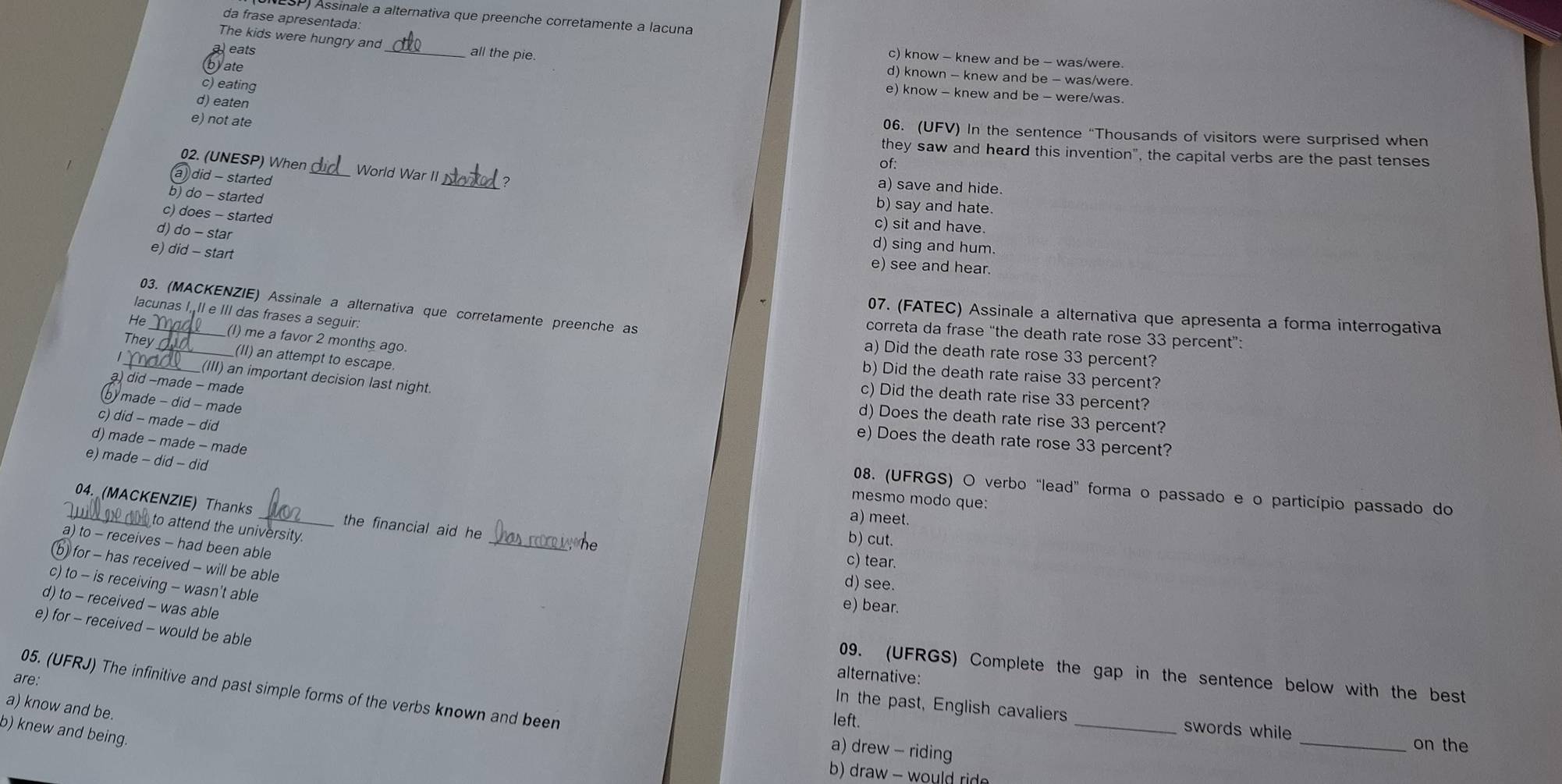 (ESP) Assinale a alternativa que preenche corretamente a lacuna
da frase apresentada
The kids were hungry and _all the pie.
a) eats
c) know - knew and be - was/were
yate
d) known - knew and be - was/were.
c) eating
e) know - knew and be - were/was.
d) eaten
e) not ate
06. (UFV) In the sentence “Thousands of visitors were surprised when
they saw and heard this invention", the capital verbs are the past tenses
of:
02. (UNESP) When World War II_ ? a) save and hide.
) did - started
b) do - started
b) say and hate.
c) does - started
c) sit and have.
d) do - star
e) did - start
d) sing and hum.
e) see and hear.
lacunas I, II e III das frases a seguir:
03. (MACKENZIE) Assinale a alternativa que corretamente preenche as correta da frase “the death rate rose 33 percent”:
07. (FATEC) Assinale a alternativa que apresenta a forma interrogativa
He_ _(I) me a favor 2 months ago.
a) Did the death rate rose 33 percent?
They_ _(II) an attempt to escape.
b) Did the death rate raise 33 percent?
1 _(III) an important decision last night.
a) did −made - made
c) Did the death rate rise 33 percent?
made - did - made
d) Does the death rate rise 33 percent?
c) did - made - did
e) Does the death rate rose 33 percent?
d) made - made - made
e) made - did - did
08. (UFRGS) O verbo “lead” forma o passado e o particípio passado do
mesmo modo que:
_04. (MACKENZIE) Thanks _the financial aid he
a) meet.
to attend the university.
_
b) cut.
a) to - receives - had been able
c) tear.
b for - has received - will be able
d) see.
c) to - is receiving - wasn't able
d) to - received - was able
e) bear.
e) for - received - would be able
09. (UFRGS) Complete the gap in the sentence below with the best
are:
alternative:
05. (UFRJ) The infinitive and past simple forms of the verbs known and been
a) know and be.
In the past, English cavaliers _swords while
left.
b) knew and being
a) drew - riding
_on the
b) draw - would ride