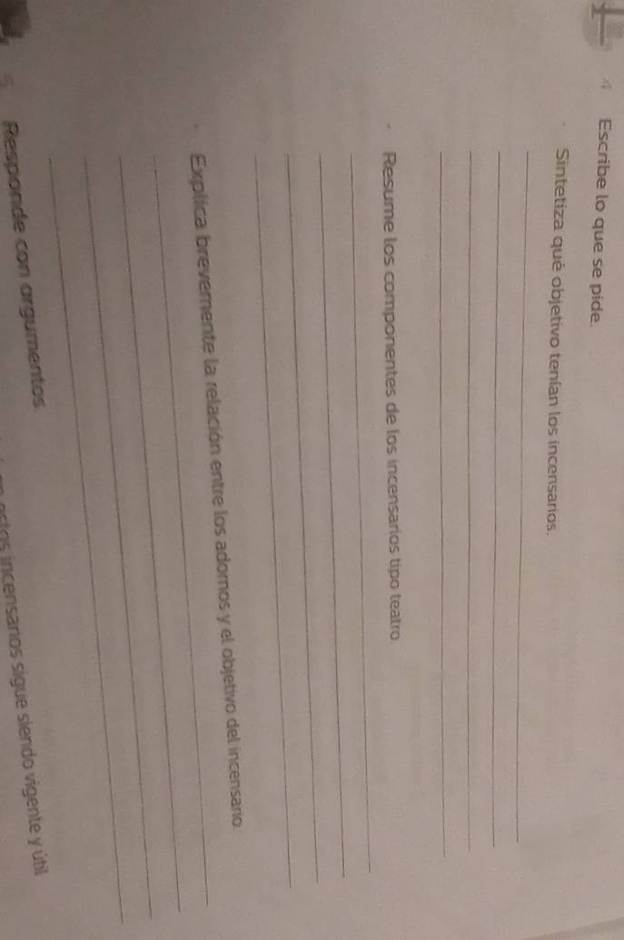 Escribe lo que se pide. 
Sintetiza qué objetivo tenían los incensarios. 
_ 
_ 
_ 
_ 
Resume los componentes de los incensarios tipo teatro. 
_ 
_ 
_ 
_ 
_ 
_ 
Explica brevemente la relación entre los adornos y el objetivo del incensario 
_ 
_ 
Responde con argumentos 
astos incensanos sigue siendo vigente y útil