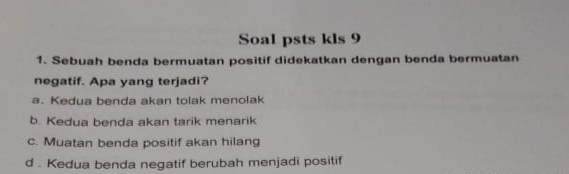 Soal psts kls 9
1. Sebuah benda bermuatan positif didekatkan dengan benda bermuatan
negatif. Apa yang terjadi?
a. Kedua benda akan tolak menolak
b. Kedua benda akan tarik menarik
c. Muatan benda positif akan hilang
d . Kedua benda negatif berubah menjadi positif