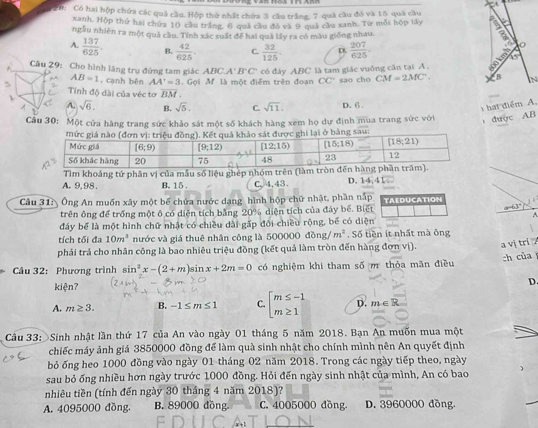 A
2B: Có hai hộp chứa các quả cầu. Hộp thứ nhất chứa 3 cầu trắng, 7 quả cầu đỏ và 15 quả cầu
xanh, Hộp thứ hai chứa 10 cầu trắng, 6 quả cầu đõ và 9 quả cầu xanh. Từ mỗi hộp lấy
 
ngẫu nhiên ra một quả cầu. Tính xác suất để hai quả lấy ra có màu giống nhau.
A.  137/625 .
B.  42/625 .  32/125 .  207/625 .
C.
D.
Cho hình lăng trụ đứng tam giác ABC.. A'B'C' có đáy ABC là tam giác vuông cân tại A ,
45°
B
AB=1 , cạnh bên AA'=3. Gọi M là một điểm trên đoạn CC' sao cho CM=2MC'. N
Tính độ dài của véc tơ overline BM.
A. sqrt(6). sqrt(5). C. sqrt(11). D. 6 .
B.
1 hai điểm A,
Một cửa hàng trang sức khảo sát một số khách hàng xem họ dự định mua trang sức với  được AB
mức giá nào (đơn vị: triệu đồng). Kết quả khảo sát được ghi lại ở bảng sau:
Tìm khoảng tứ phân vị của mẫu số liệu ghép nhóm trên (làm
A. 9,98. B. 15 . C,4,43. D. 14,41
Câu 31: Ông An muốn xây một bể chứa nước dạng hình hộp chữ nhật, phần nấp TAEDUCATION
trên ông để trống một ô có diện tích bằng 20% diện tích của đáy bể. Biết alpha =63°
A
đáy bể là một hình chữ nhật có chiều dài gấp đôi chiều rộng, bể có diện
tích tối đa 10m^3 nước và giá thuê nhân công là 5 00000dpartial ng/m^2. Số tiền ít nhất mà ông
phải trả cho nhân công là bao nhiêu triệu đồng (kết quả làm tròn đến hàng đơn vị).
a vị trí A
ch của
Câu 32: Phương trình sin^2x-(2+m) sin x+2m=0 có nghiệm khi tham số m thỏa mãn điều
kiện?
D.
A. m≥ 3.
B. -1≤ m≤ 1 C. beginarrayl m≤ -1 m≥ 1endarray. D. m∈ R
Câu 33: Sinh nhật lần thứ 17 của An vào ngày 01 tháng 5 năm 2018. Bạn An muốn mua một
chiếc máy ảnh giá 3850000 đồng để làm quà sinh nhật cho chính mình nên An quyết định
bỏ ống heo 1000 đồng vào ngày 01 tháng 02 năm 2018. Trong các ngày tiếp theo, ngày
sau bỏ ống nhiều hơn ngày trước 1000 đồng. Hỏi đến ngày sinh nhật của mình, An có bao
nhiêu tiền (tính đến ngày 30 tháng 4 năm 2018)?
A. 4095000 đồng. B. 89000 đồng. C. 4005000 đồng. D. 3960000 đồng.