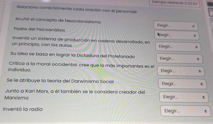 Tiempo restante 0:32:33
Relaciona correctamente cada oración con el personaje: 
10 
Acuñó el concepto de Neocolonialismo Elegir... 
Padre del Psicoanálisis Elegir... 
Inventó un sistema de producción en cadena desarrollado, en 
un principio, con los autos Elegir... 
Su idea se basa en lograr la Dictadura del Proletariado Elegir... 
Crítica a la moral occidental: cree que lo más importantes es el 
individuo. Elegir... 
Se le atribuye la teoría del Darwinismo Social Elegir... 
Junto a Karl Marx, a él también se le considera creador del 
Marxismo Elegir... 
Inventó la radio Elegir...