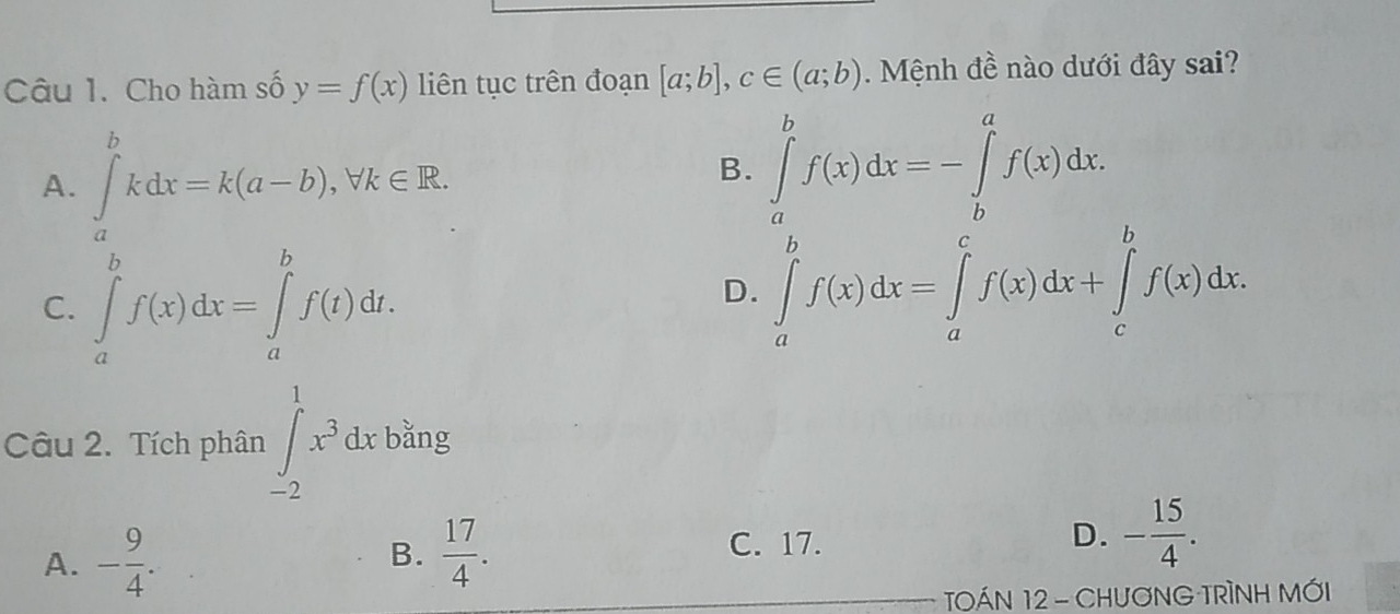 Cho hàm số y=f(x) liên tục trên đoạn [a;b], c∈ (a;b). Mệnh đề nào dưới đây sai?
A. ∈tlimits _a^(bkdx=k(a-b), forall k∈ R.
B. ∈tlimits _a^bf(x)dx=-∈tlimits _b^af(x)dx.
C. ∈tlimits _a^bf(x)dx=∈tlimits _a^bf(t)dt.
D. ∈tlimits _a^bf(x)dx=∈tlimits _a^cf(x)dx+∈tlimits _c^bf(x)dx. 
bằng
Câu 2. Tích phân ∈tlimits _(-2)^1x^3)dx1 upsilon _c
A. - 9/4 .  17/4 . C. 17. D. - 15/4 . 
B.
TOÁN 12 - CHưƠNG TRÌNH MỚI