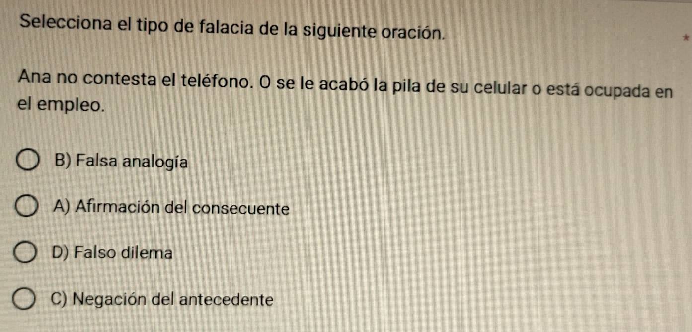 Selecciona el tipo de falacia de la siguiente oración.
Ana no contesta el teléfono. O se le acabó la pila de su celular o está ocupada en
el empleo.
B) Falsa analogía
A) Afirmación del consecuente
D) Falso dilema
C) Negación del antecedente