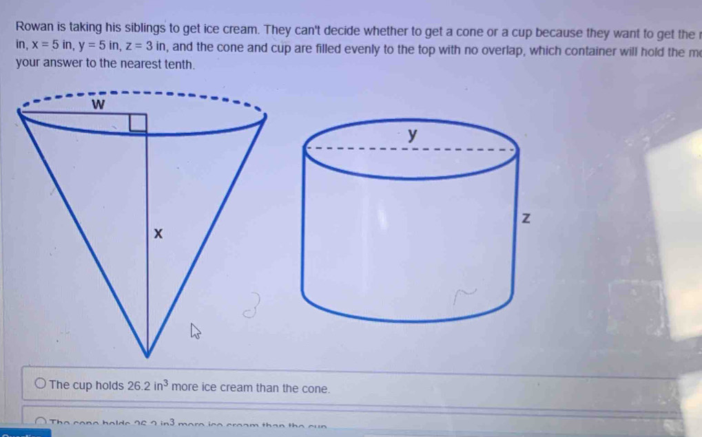 Rowan is taking his siblings to get ice cream. They can't decide whether to get a cone or a cup because they want to get the 
in, x=5in, y=5in, z=3in , and the cone and cup are filled evenly to the top with no overlap, which container will hold the m 
your answer to the nearest tenth. 
The cup holds 26.2in^3 more ice cream than the cone.