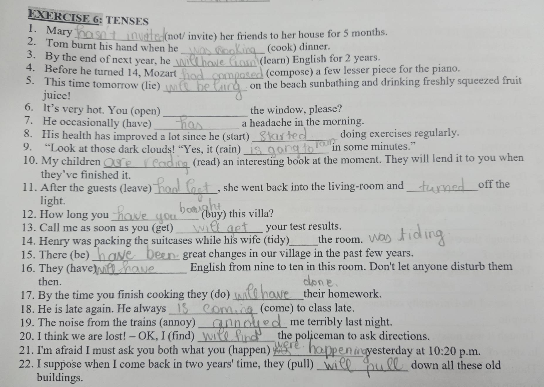 TENSES 
1. Mary 
_(not/ invite) her friends to her house for 5 months. 
2. Tom burnt his hand when he (cook) dinner. 
3. By the end of next year, he __(learn) English for 2 years. 
4. Before he turned 14, Mozart (compose) a few lesser piece for the piano. 
5. This time tomorrow (lie) __on the beach sunbathing and drinking freshly squeezed fruit 
juice! 
6. It’s very hot. You (open) _the window, please? 
7. He occasionally (have) _a headache in the morning. 
8. His health has improved a lot since he (start) _doing exercises regularly. 
9. “Look at those dark clouds! “Yes, it (rain)_ 
in some minutes.” 
10. My children _(read) an interesting book at the moment. They will lend it to you when 
they’ve finished it. 
11. After the guests (leave) _, she went back into the living-room and _off the 
light. 
12. How long you_ (buy) this villa? 
13. Call me as soon as you (get) _your test results. 
14. Henry was packing the suitcases while his wife (tidy)_ the room. 
15. There (be) _great changes in our village in the past few years. 
16. They (have)_ English from nine to ten in this room. Don't let anyone disturb them 
then. 
17. By the time you finish cooking they (do) _their homework. 
18. He is late again. He always _(come) to class late. 
19. The noise from the trains (annoy) _me terribly last night. 
20. I think we are lost! - OK, I (find) _the policeman to ask directions. 
21. I'm afraid I must ask you both what you (happen) _yesterday at 10:20 p.m. 
22. I suppose when I come back in two years' time, they (pull) _down all these old 
buildings.