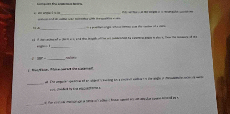 ) Complete the sentences below. 
a) An angle D is in __if its verter is at the orign of a rectangular soordinate 
oystern and its initial side comncides with the positive aaxis 
D _ _Is a positive angle whose vertex is at the center of a circle 
c) if the cadius of a circle is 1, and the length of the arc subtended by a central angle is also rthen the muasore of the 
angle is 1 _ 
d) 1.60° _ radians 
/. True/False, if faise correct the statement. 
_a) The angular speed w of an object traveling on a circle of radius r is the angle 0 (measured in radians) swept 
out, divided by the elapsed time t 
_ 
b) For circular motion on a circle of radius r, linear speed equals angular speed divided by r.