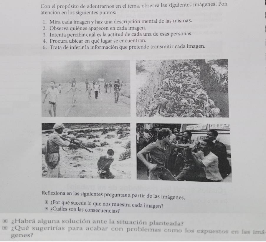 Con el propósito de adentrarnos en el tema, observa las siguientes imágenes. Pon 
atención en los siguientes puntos: 
1. Mira cada imagen y haz una descripción mental de las mismas. 
2. Observa quiénes aparecen en cada imagen. 
3. Intenta percibir cuál es la actitud de cada una de esas personas. 
4. Procura ubicar en qué lugar se encuentran. 
5. Trata de inferir la información que pretende transmitir cada imagen. 
Reflexiona en las siguientes preguntas a partir de las imágenes. 
¿Por qué sucede lo que nos muestra cada imagen? 
¿Cuáles son las consecuencias? 
* ¿Habrá alguna solución ante la situación planteada? 
. ¿Qué sugerirías para acabar con problemas como los expuestos en las imá 
genes?