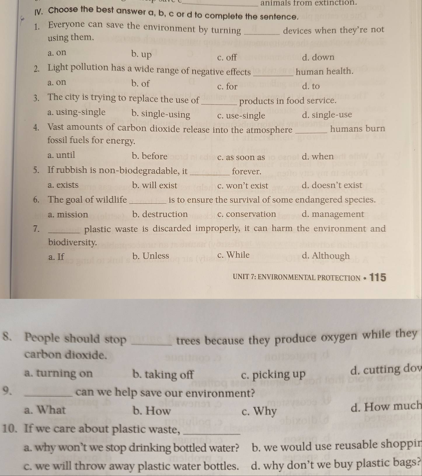 animals from extinction.
IV. Choose the best answer a, b, c or d to complete the sentence.
1. Everyone can save the environment by turning_
devices when they're not
using them.
a. on b. up
c. off d. down
2. Light pollution has a wide range of negative effects_ human health.
a. on b. of d. to
c. for
3. The city is trying to replace the use of_
products in food service.
a. using-single b. single-using c. use-single d. single-use
4. Vast amounts of carbon dioxide release into the atmosphere _humans burn
fossil fuels for energy.
a. until b. before c. as soon as d. when
5. If rubbish is non-biodegradable, it _forever.
a. exists b. will exist c. won’t exist d. doesn’t exist
6. The goal of wildlife_ is to ensure the survival of some endangered species.
a. mission b. destruction c. conservation d. management
7. _plastic waste is discarded improperly, it can harm the environment and
biodiversity.
a. If b. Unless c. While d. Although
UNIT 7: ENVIRONMENTAL PROTECTION • 115
8. People should stop _trees because they produce oxygen while they
carbon dioxide.
a. turning on b. taking off c. picking up
d. cutting dov
9. _can we help save our environment?
a. What b. How c. Why
d. How much
10. If we care about plastic waste,_
a. why won’t we stop drinking bottled water? b. we would use reusable shoppir
c. we will throw away plastic water bottles. d. why don’t we buy plastic bags?