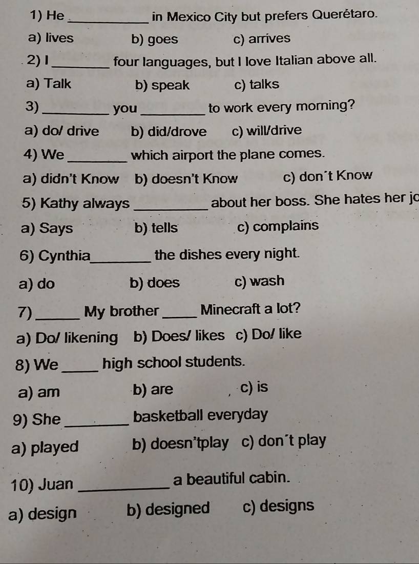 He _in Mexico City but prefers Querétaro.
a) lives b) goes c) arrives
2) 1 _four languages, but I love Italian above all.
a) Talk b) speak c) talks
3)_ you_ to work every morning?
a) do/ drive b) did/drove c) will/drive
4) We_ which airport the plane comes.
a) didn't Know b) doesn't Know c) don´t Know
5) Kathy always _about her boss. She hates her jo
a) Says b) tells c) complains
6) Cynthia_ the dishes every night.
a) do b) does c) wash
7)_ My brother_ Minecraft a lot?
a) Do/ likening b) Does/ likes c) Do/ like
8) We_ high school students.
a) am b) are c) is
9) She _basketball everyday
a) played b) doesn'tplay c) don´t play
10) Juan _a beautiful cabin.
a) design b) designed c) designs
