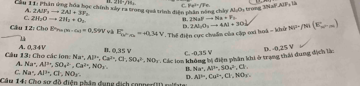 là
B. 2H^+/H_2. C. Fe^(2+)/Fe.
Câu 11: Phản ứng hóa học chính xảy ra trong quá trình điện phân nóng chảy Al_2O_3 trong 3NaF AIF_3
A. 2AIF_3to 2Al+3F_2. Ni^(2+)/Ni(E_Ni^(2+)/Ni^circ )
C. 2H_2Oto 2H_2+O_2. 2NaFto Na+F_2.
B.
D. 2Al_2O_3to 4Al+3O_2
Câu 12: Cho E^oPin(Ni-Cu)=0,59V và E_cu^(2+)/cu^circ =+0,34V. Thế điện cực chuẩn của cặp oxi hoá - khử
là
A. 0,34V B. 0,35 V
D. -0,25 V
C. -0,35 V
Câu 13: Cho các ion: Na†, Al^(3+),Ca^(2+),Cl^-,SO_4^((2-),NO_3^- *. Các ion không bị điện phân khi ở trạng thái dung dịch là:
A. Na^+),Al^(3+),SO_4^((2-),Ca^2+),NO_3^(-. B. Na^+),Al^(3+),SO_4^((2-) , Cl·.
C. Na^+),Al^(3+),Cl^-,NO_3^(-.
D. Al^3+),Cu^(2+),Cl^-,NO_3^-.
Câu 14: Cho sơ đồ điện phân dung dịch copper(II) sulfate: