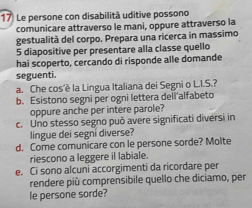 Le persone con disabilità uditive possono 
comunicare attraverso le mani, oppure attraverso la 
gestualità del corpo. Prepara una ricerca in massimo
5 diapositive per presentare alla classe quello 
hai scoperto, cercando di risponde alle domande 
seguenti. 
a. Che cos’è la Lingua Italiana dei Segni o L.I.S.? 
b. Esistono segni per ogni lettera dell’alfabeto 
oppure anche per intere parole? 
c. Uno stesso segno può avere significati diversi in 
lingue dei segni diverse? 
d. Come comunicare con le persone sorde? Molte 
riescono a leggere il labiale. 
e. Cí sono alcuni accorgimenti da ricordare per 
rendere píù comprensibile quello che diciamo, per 
le persone sorde?