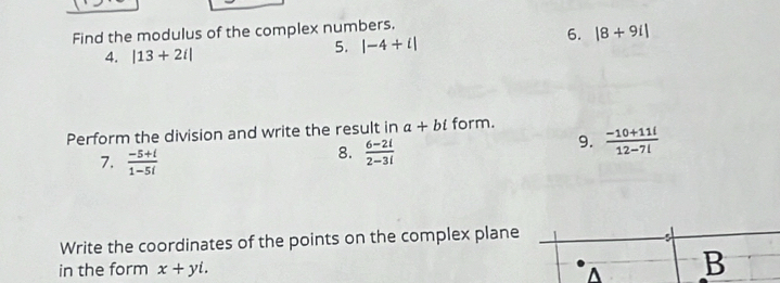 Find the modulus of the complex numbers. 
4. |13+2i|
5. |-4+i|
6. |8+9i|
Perform the division and write the result in a+bi form. 
7.  (-5+i)/1-5i 
8.  (6-2i)/2-3i 
9.  (-10+11l)/12-7l 
Write the coordinates of the points on the complex plane 
in the form x+yi. A B